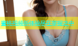 蜜桃视频新体验尽在掌握之中