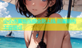 小小水蜜桃视频全新上线 甜蜜瞬间不容错过