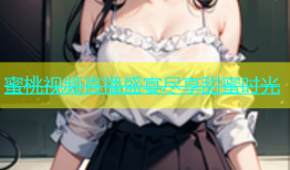 蜜桃视频直播盛宴尽享甜蜜时光