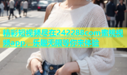 精彩短视频尽在242288com蜜桃视频app，乐趣无限等你来体验