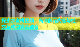 探索水蜜桃视频：高清多元内容与社交互动的完美结合