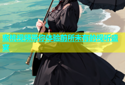 蜜桃视频带你体验前所未有的视听盛宴