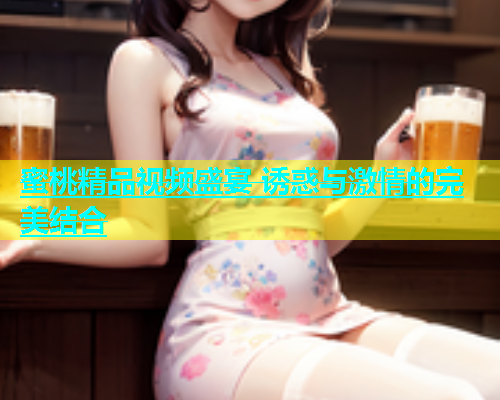 蜜桃精品视频盛宴 诱惑与激情的完美结合