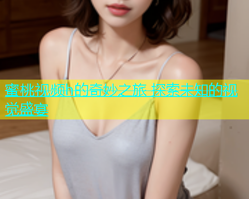 蜜桃视频h的奇妙之旅 探索未知的视觉盛宴