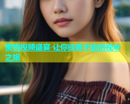 蜜桃视频盛宴 让你欲罢不能的视听之旅