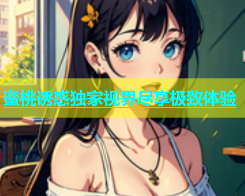 蜜桃诱惑独家视界尽享极致体验