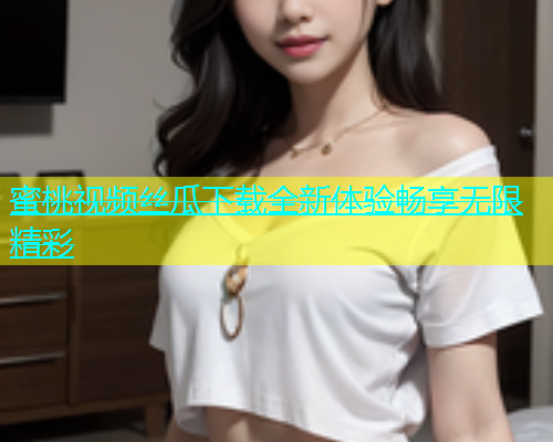 蜜桃视频丝瓜下载全新体验畅享无限精彩