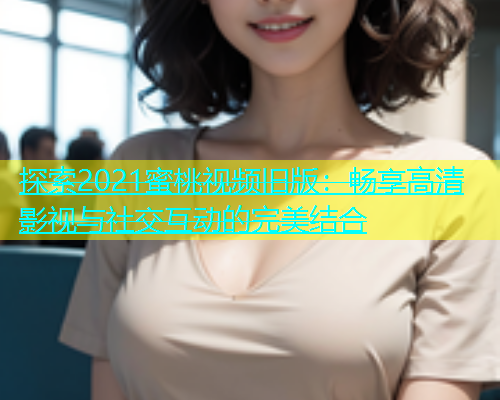 探索2021蜜桃视频旧版：畅享高清影视与社交互动的完美结合