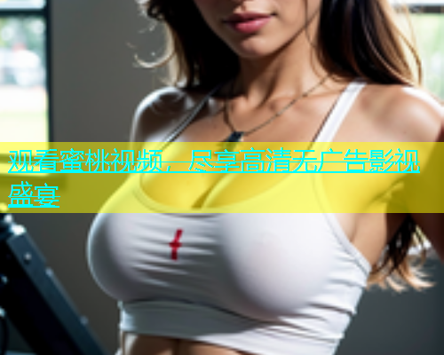 观看蜜桃视频，尽享高清无广告影视盛宴