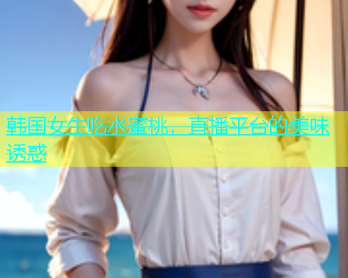 韩国女生吃水蜜桃，直播平台的美味诱惑