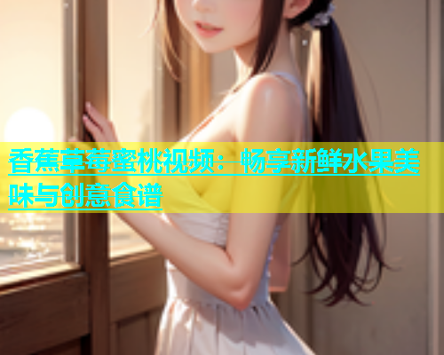 香蕉草莓蜜桃视频：畅享新鲜水果美味与创意食谱